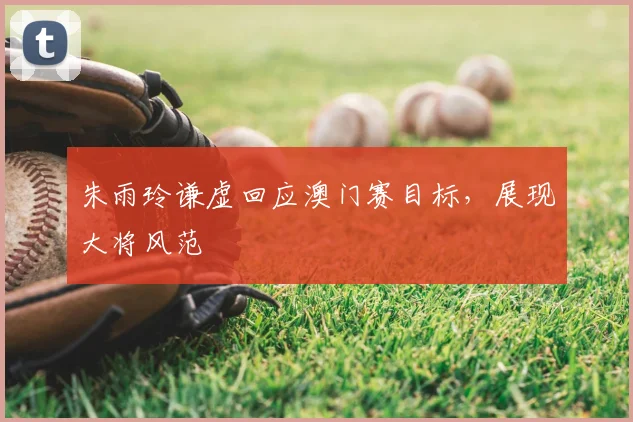 朱雨玲谦虚回应澳门赛目标，展现大将风范